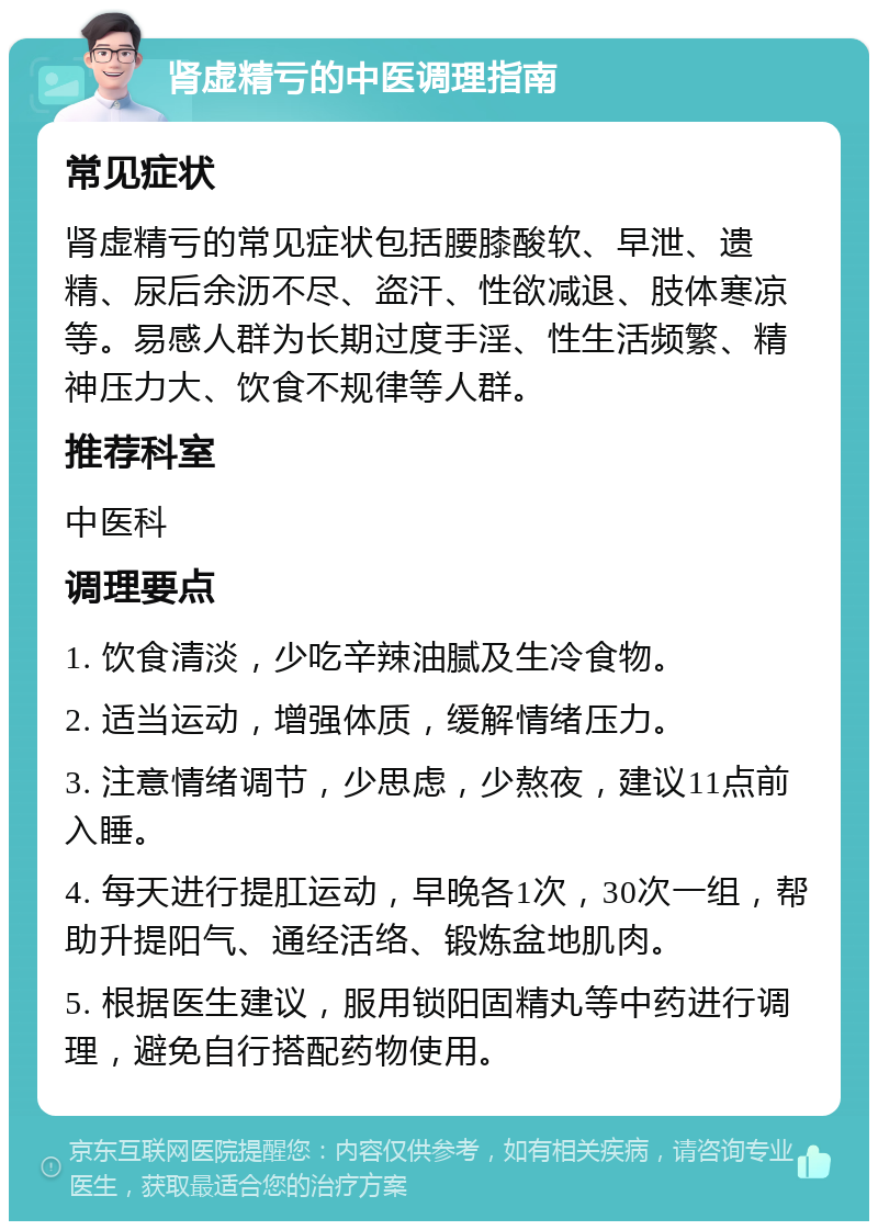 肾虚精亏的中医调理指南 常见症状 肾虚精亏的常见症状包括腰膝酸软、早泄、遗精、尿后余沥不尽、盗汗、性欲减退、肢体寒凉等。易感人群为长期过度手淫、性生活频繁、精神压力大、饮食不规律等人群。 推荐科室 中医科 调理要点 1. 饮食清淡，少吃辛辣油腻及生冷食物。 2. 适当运动，增强体质，缓解情绪压力。 3. 注意情绪调节，少思虑，少熬夜，建议11点前入睡。 4. 每天进行提肛运动，早晚各1次，30次一组，帮助升提阳气、通经活络、锻炼盆地肌肉。 5. 根据医生建议，服用锁阳固精丸等中药进行调理，避免自行搭配药物使用。