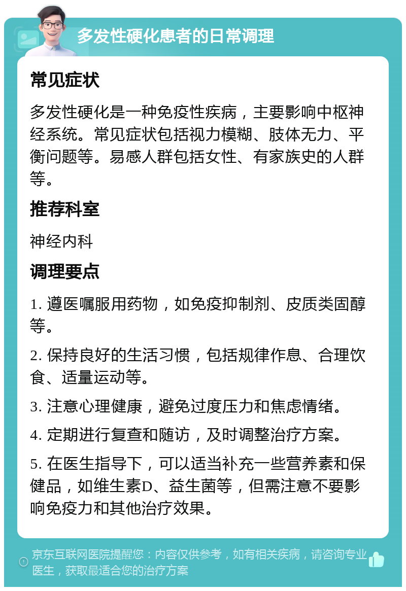 多发性硬化患者的日常调理 常见症状 多发性硬化是一种免疫性疾病，主要影响中枢神经系统。常见症状包括视力模糊、肢体无力、平衡问题等。易感人群包括女性、有家族史的人群等。 推荐科室 神经内科 调理要点 1. 遵医嘱服用药物，如免疫抑制剂、皮质类固醇等。 2. 保持良好的生活习惯，包括规律作息、合理饮食、适量运动等。 3. 注意心理健康，避免过度压力和焦虑情绪。 4. 定期进行复查和随访，及时调整治疗方案。 5. 在医生指导下，可以适当补充一些营养素和保健品，如维生素D、益生菌等，但需注意不要影响免疫力和其他治疗效果。