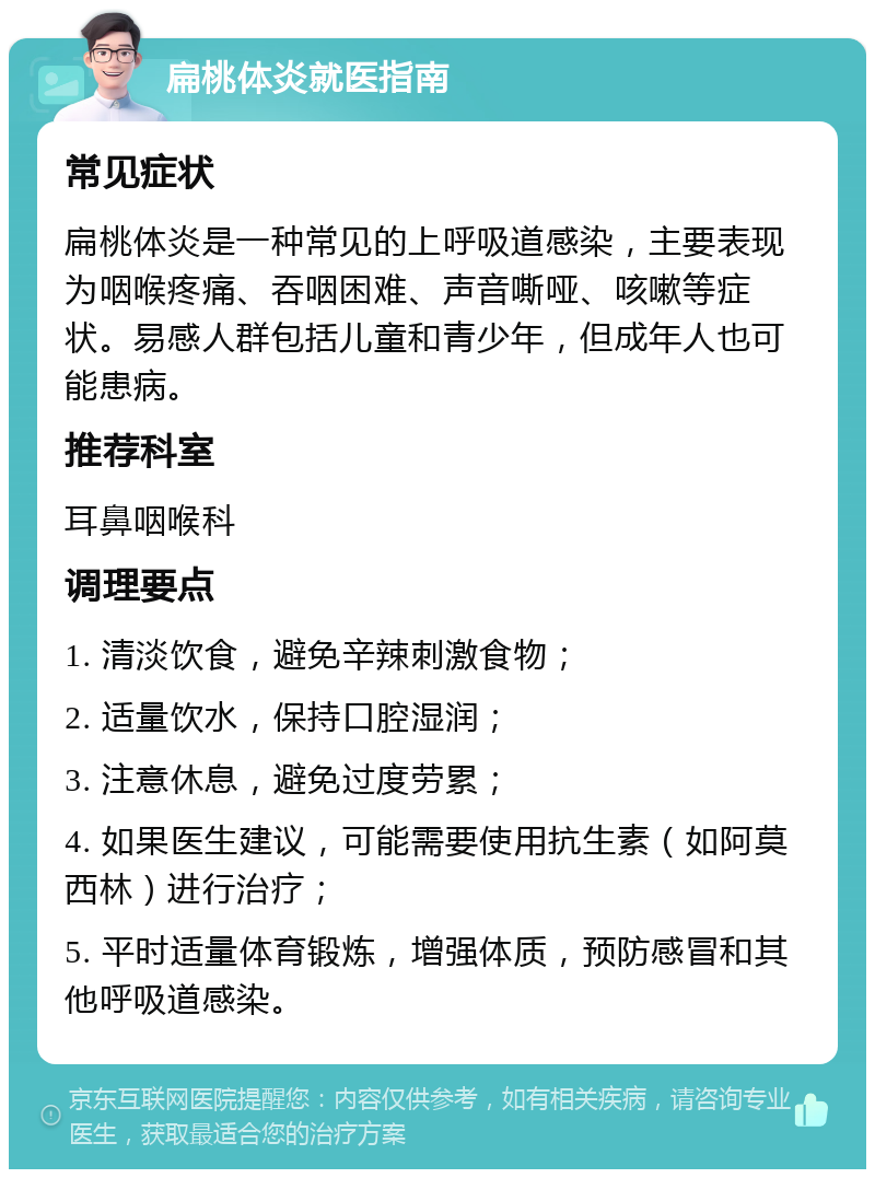 扁桃体炎就医指南 常见症状 扁桃体炎是一种常见的上呼吸道感染，主要表现为咽喉疼痛、吞咽困难、声音嘶哑、咳嗽等症状。易感人群包括儿童和青少年，但成年人也可能患病。 推荐科室 耳鼻咽喉科 调理要点 1. 清淡饮食，避免辛辣刺激食物； 2. 适量饮水，保持口腔湿润； 3. 注意休息，避免过度劳累； 4. 如果医生建议，可能需要使用抗生素（如阿莫西林）进行治疗； 5. 平时适量体育锻炼，增强体质，预防感冒和其他呼吸道感染。