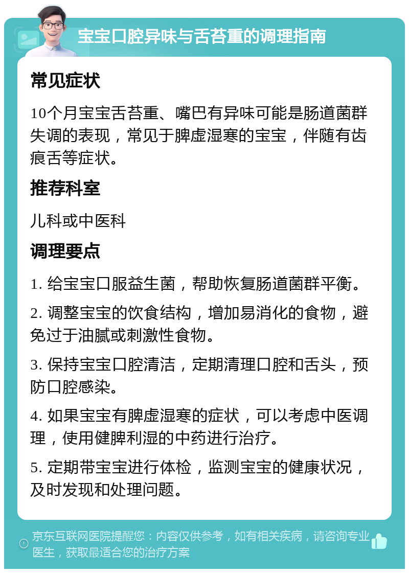 宝宝口腔异味与舌苔重的调理指南 常见症状 10个月宝宝舌苔重、嘴巴有异味可能是肠道菌群失调的表现，常见于脾虚湿寒的宝宝，伴随有齿痕舌等症状。 推荐科室 儿科或中医科 调理要点 1. 给宝宝口服益生菌，帮助恢复肠道菌群平衡。 2. 调整宝宝的饮食结构，增加易消化的食物，避免过于油腻或刺激性食物。 3. 保持宝宝口腔清洁，定期清理口腔和舌头，预防口腔感染。 4. 如果宝宝有脾虚湿寒的症状，可以考虑中医调理，使用健脾利湿的中药进行治疗。 5. 定期带宝宝进行体检，监测宝宝的健康状况，及时发现和处理问题。