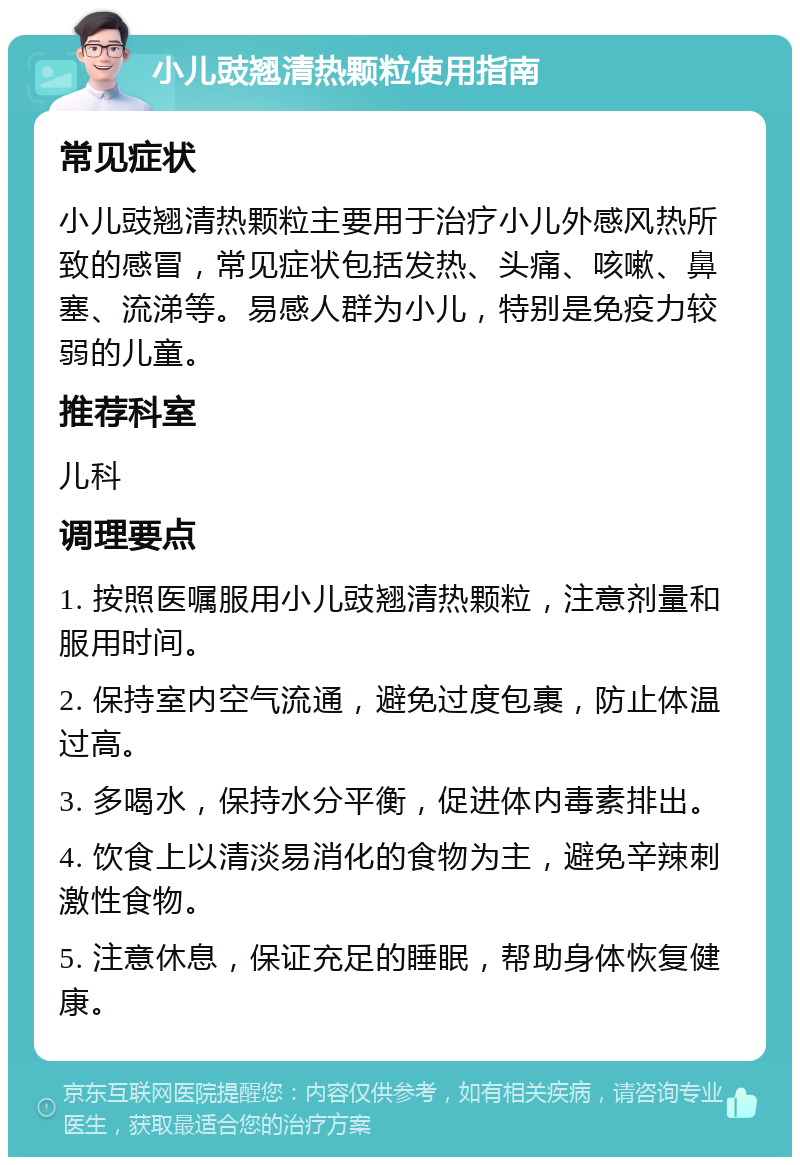 小儿豉翘清热颗粒使用指南 常见症状 小儿豉翘清热颗粒主要用于治疗小儿外感风热所致的感冒，常见症状包括发热、头痛、咳嗽、鼻塞、流涕等。易感人群为小儿，特别是免疫力较弱的儿童。 推荐科室 儿科 调理要点 1. 按照医嘱服用小儿豉翘清热颗粒，注意剂量和服用时间。 2. 保持室内空气流通，避免过度包裹，防止体温过高。 3. 多喝水，保持水分平衡，促进体内毒素排出。 4. 饮食上以清淡易消化的食物为主，避免辛辣刺激性食物。 5. 注意休息，保证充足的睡眠，帮助身体恢复健康。