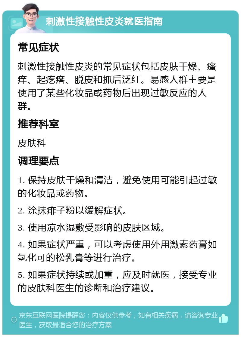 刺激性接触性皮炎就医指南 常见症状 刺激性接触性皮炎的常见症状包括皮肤干燥、瘙痒、起疙瘩、脱皮和抓后泛红。易感人群主要是使用了某些化妆品或药物后出现过敏反应的人群。 推荐科室 皮肤科 调理要点 1. 保持皮肤干燥和清洁，避免使用可能引起过敏的化妆品或药物。 2. 涂抹痱子粉以缓解症状。 3. 使用凉水湿敷受影响的皮肤区域。 4. 如果症状严重，可以考虑使用外用激素药膏如氢化可的松乳膏等进行治疗。 5. 如果症状持续或加重，应及时就医，接受专业的皮肤科医生的诊断和治疗建议。