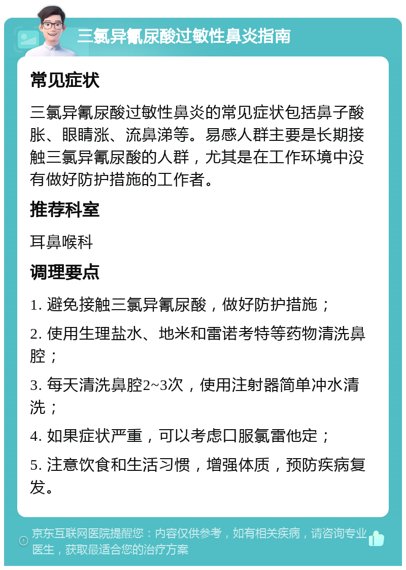 三氯异氰尿酸过敏性鼻炎指南 常见症状 三氯异氰尿酸过敏性鼻炎的常见症状包括鼻子酸胀、眼睛涨、流鼻涕等。易感人群主要是长期接触三氯异氰尿酸的人群，尤其是在工作环境中没有做好防护措施的工作者。 推荐科室 耳鼻喉科 调理要点 1. 避免接触三氯异氰尿酸，做好防护措施； 2. 使用生理盐水、地米和雷诺考特等药物清洗鼻腔； 3. 每天清洗鼻腔2~3次，使用注射器简单冲水清洗； 4. 如果症状严重，可以考虑口服氯雷他定； 5. 注意饮食和生活习惯，增强体质，预防疾病复发。