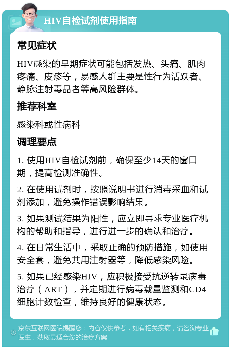 HIV自检试剂使用指南 常见症状 HIV感染的早期症状可能包括发热、头痛、肌肉疼痛、皮疹等，易感人群主要是性行为活跃者、静脉注射毒品者等高风险群体。 推荐科室 感染科或性病科 调理要点 1. 使用HIV自检试剂前，确保至少14天的窗口期，提高检测准确性。 2. 在使用试剂时，按照说明书进行消毒采血和试剂添加，避免操作错误影响结果。 3. 如果测试结果为阳性，应立即寻求专业医疗机构的帮助和指导，进行进一步的确认和治疗。 4. 在日常生活中，采取正确的预防措施，如使用安全套，避免共用注射器等，降低感染风险。 5. 如果已经感染HIV，应积极接受抗逆转录病毒治疗（ART），并定期进行病毒载量监测和CD4细胞计数检查，维持良好的健康状态。