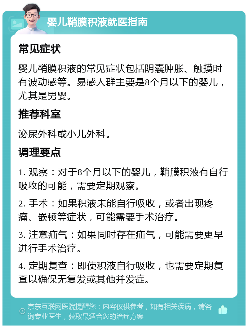 婴儿鞘膜积液就医指南 常见症状 婴儿鞘膜积液的常见症状包括阴囊肿胀、触摸时有波动感等。易感人群主要是8个月以下的婴儿，尤其是男婴。 推荐科室 泌尿外科或小儿外科。 调理要点 1. 观察：对于8个月以下的婴儿，鞘膜积液有自行吸收的可能，需要定期观察。 2. 手术：如果积液未能自行吸收，或者出现疼痛、嵌顿等症状，可能需要手术治疗。 3. 注意疝气：如果同时存在疝气，可能需要更早进行手术治疗。 4. 定期复查：即使积液自行吸收，也需要定期复查以确保无复发或其他并发症。