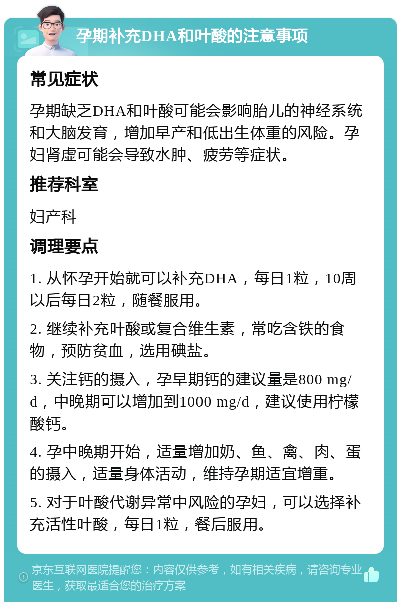 孕期补充DHA和叶酸的注意事项 常见症状 孕期缺乏DHA和叶酸可能会影响胎儿的神经系统和大脑发育，增加早产和低出生体重的风险。孕妇肾虚可能会导致水肿、疲劳等症状。 推荐科室 妇产科 调理要点 1. 从怀孕开始就可以补充DHA，每日1粒，10周以后每日2粒，随餐服用。 2. 继续补充叶酸或复合维生素，常吃含铁的食物，预防贫血，选用碘盐。 3. 关注钙的摄入，孕早期钙的建议量是800 mg/d，中晚期可以增加到1000 mg/d，建议使用柠檬酸钙。 4. 孕中晚期开始，适量增加奶、鱼、禽、肉、蛋的摄入，适量身体活动，维持孕期适宜增重。 5. 对于叶酸代谢异常中风险的孕妇，可以选择补充活性叶酸，每日1粒，餐后服用。