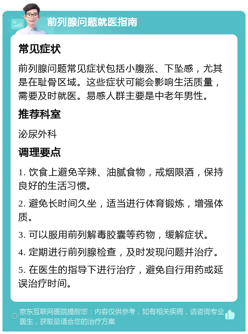 前列腺问题就医指南 常见症状 前列腺问题常见症状包括小腹涨、下坠感，尤其是在耻骨区域。这些症状可能会影响生活质量，需要及时就医。易感人群主要是中老年男性。 推荐科室 泌尿外科 调理要点 1. 饮食上避免辛辣、油腻食物，戒烟限酒，保持良好的生活习惯。 2. 避免长时间久坐，适当进行体育锻炼，增强体质。 3. 可以服用前列解毒胶囊等药物，缓解症状。 4. 定期进行前列腺检查，及时发现问题并治疗。 5. 在医生的指导下进行治疗，避免自行用药或延误治疗时间。