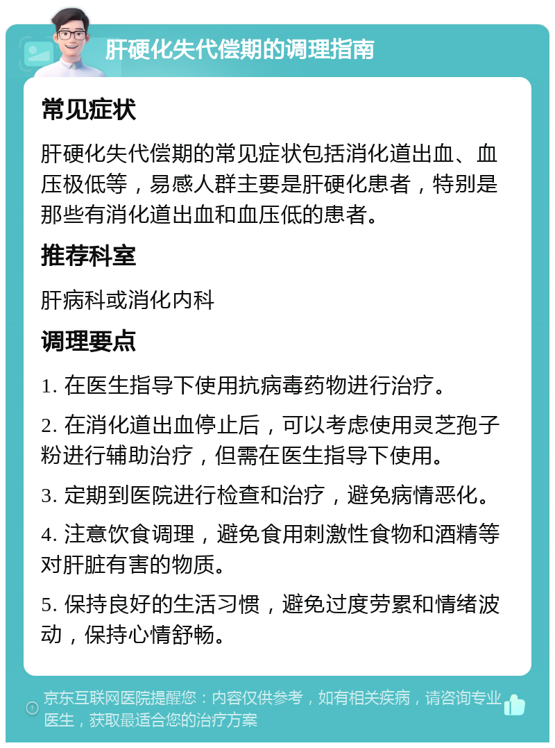 肝硬化失代偿期的调理指南 常见症状 肝硬化失代偿期的常见症状包括消化道出血、血压极低等，易感人群主要是肝硬化患者，特别是那些有消化道出血和血压低的患者。 推荐科室 肝病科或消化内科 调理要点 1. 在医生指导下使用抗病毒药物进行治疗。 2. 在消化道出血停止后，可以考虑使用灵芝孢子粉进行辅助治疗，但需在医生指导下使用。 3. 定期到医院进行检查和治疗，避免病情恶化。 4. 注意饮食调理，避免食用刺激性食物和酒精等对肝脏有害的物质。 5. 保持良好的生活习惯，避免过度劳累和情绪波动，保持心情舒畅。