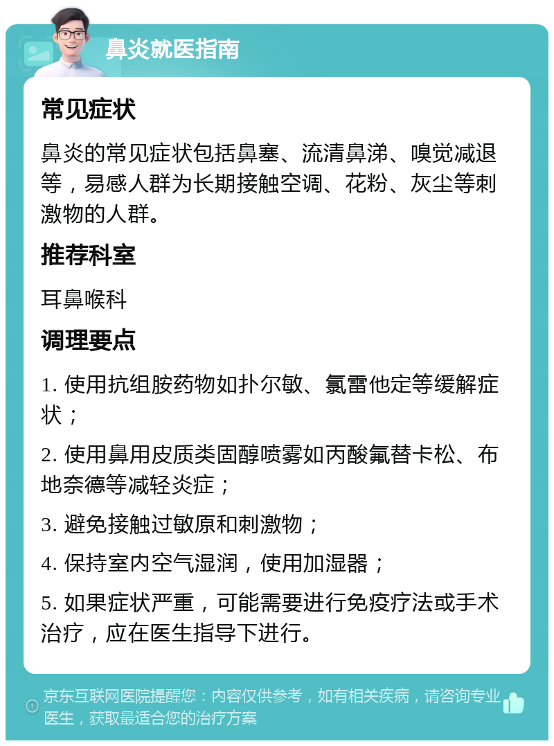 鼻炎就医指南 常见症状 鼻炎的常见症状包括鼻塞、流清鼻涕、嗅觉减退等，易感人群为长期接触空调、花粉、灰尘等刺激物的人群。 推荐科室 耳鼻喉科 调理要点 1. 使用抗组胺药物如扑尔敏、氯雷他定等缓解症状； 2. 使用鼻用皮质类固醇喷雾如丙酸氟替卡松、布地奈德等减轻炎症； 3. 避免接触过敏原和刺激物； 4. 保持室内空气湿润，使用加湿器； 5. 如果症状严重，可能需要进行免疫疗法或手术治疗，应在医生指导下进行。