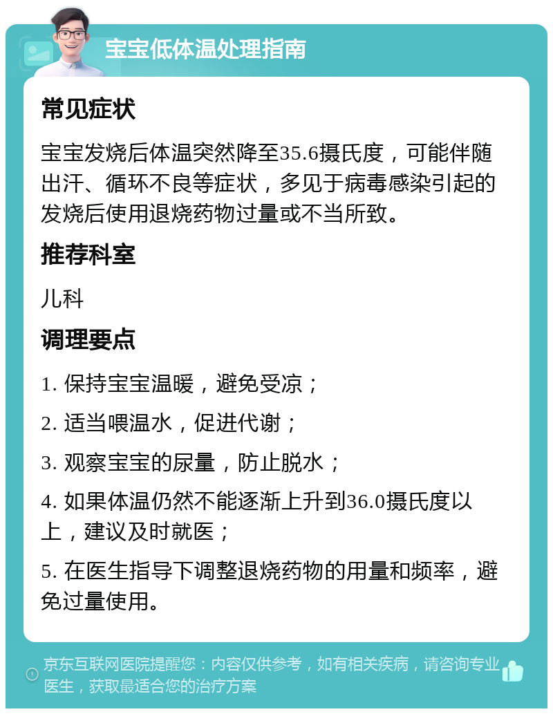 宝宝低体温处理指南 常见症状 宝宝发烧后体温突然降至35.6摄氏度，可能伴随出汗、循环不良等症状，多见于病毒感染引起的发烧后使用退烧药物过量或不当所致。 推荐科室 儿科 调理要点 1. 保持宝宝温暖，避免受凉； 2. 适当喂温水，促进代谢； 3. 观察宝宝的尿量，防止脱水； 4. 如果体温仍然不能逐渐上升到36.0摄氏度以上，建议及时就医； 5. 在医生指导下调整退烧药物的用量和频率，避免过量使用。