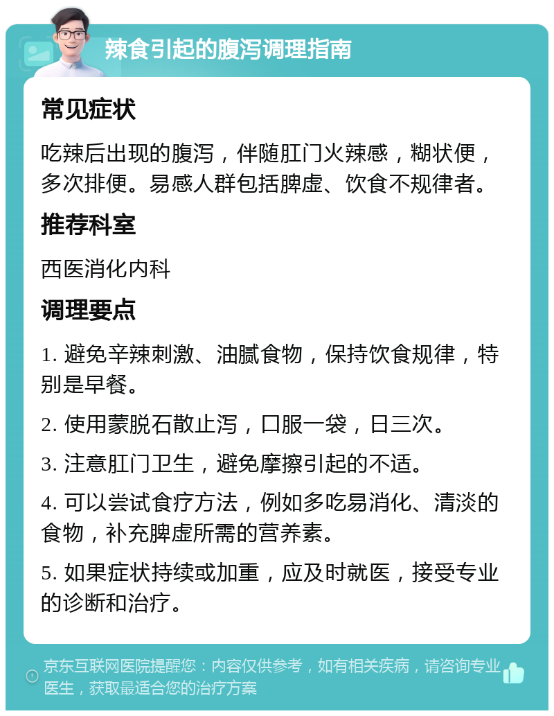 辣食引起的腹泻调理指南 常见症状 吃辣后出现的腹泻，伴随肛门火辣感，糊状便，多次排便。易感人群包括脾虚、饮食不规律者。 推荐科室 西医消化内科 调理要点 1. 避免辛辣刺激、油腻食物，保持饮食规律，特别是早餐。 2. 使用蒙脱石散止泻，口服一袋，日三次。 3. 注意肛门卫生，避免摩擦引起的不适。 4. 可以尝试食疗方法，例如多吃易消化、清淡的食物，补充脾虚所需的营养素。 5. 如果症状持续或加重，应及时就医，接受专业的诊断和治疗。