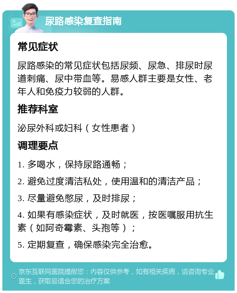 尿路感染复查指南 常见症状 尿路感染的常见症状包括尿频、尿急、排尿时尿道刺痛、尿中带血等。易感人群主要是女性、老年人和免疫力较弱的人群。 推荐科室 泌尿外科或妇科（女性患者） 调理要点 1. 多喝水，保持尿路通畅； 2. 避免过度清洁私处，使用温和的清洁产品； 3. 尽量避免憋尿，及时排尿； 4. 如果有感染症状，及时就医，按医嘱服用抗生素（如阿奇霉素、头孢等）； 5. 定期复查，确保感染完全治愈。