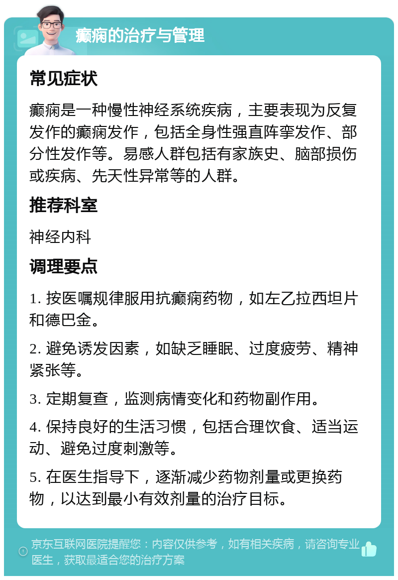 癫痫的治疗与管理 常见症状 癫痫是一种慢性神经系统疾病，主要表现为反复发作的癫痫发作，包括全身性强直阵挛发作、部分性发作等。易感人群包括有家族史、脑部损伤或疾病、先天性异常等的人群。 推荐科室 神经内科 调理要点 1. 按医嘱规律服用抗癫痫药物，如左乙拉西坦片和德巴金。 2. 避免诱发因素，如缺乏睡眠、过度疲劳、精神紧张等。 3. 定期复查，监测病情变化和药物副作用。 4. 保持良好的生活习惯，包括合理饮食、适当运动、避免过度刺激等。 5. 在医生指导下，逐渐减少药物剂量或更换药物，以达到最小有效剂量的治疗目标。