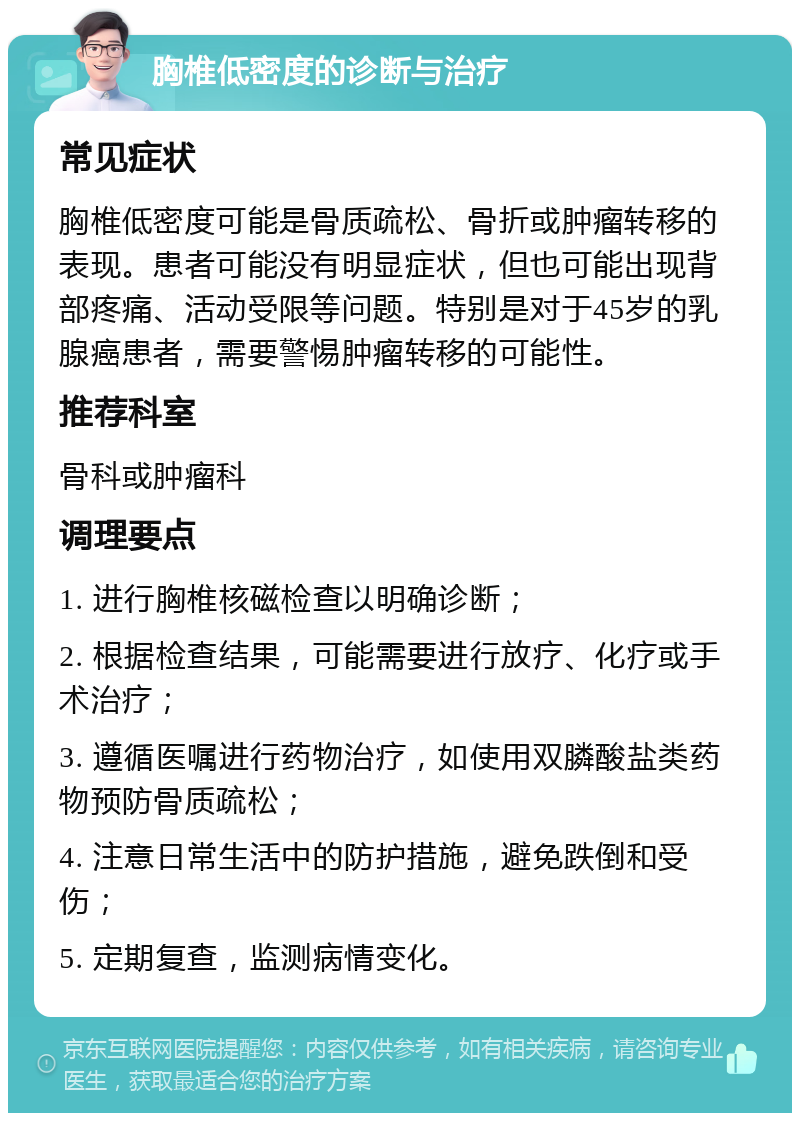 胸椎低密度的诊断与治疗 常见症状 胸椎低密度可能是骨质疏松、骨折或肿瘤转移的表现。患者可能没有明显症状，但也可能出现背部疼痛、活动受限等问题。特别是对于45岁的乳腺癌患者，需要警惕肿瘤转移的可能性。 推荐科室 骨科或肿瘤科 调理要点 1. 进行胸椎核磁检查以明确诊断； 2. 根据检查结果，可能需要进行放疗、化疗或手术治疗； 3. 遵循医嘱进行药物治疗，如使用双膦酸盐类药物预防骨质疏松； 4. 注意日常生活中的防护措施，避免跌倒和受伤； 5. 定期复查，监测病情变化。