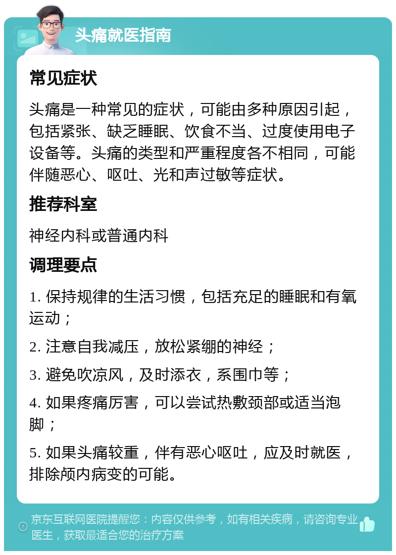 头痛就医指南 常见症状 头痛是一种常见的症状，可能由多种原因引起，包括紧张、缺乏睡眠、饮食不当、过度使用电子设备等。头痛的类型和严重程度各不相同，可能伴随恶心、呕吐、光和声过敏等症状。 推荐科室 神经内科或普通内科 调理要点 1. 保持规律的生活习惯，包括充足的睡眠和有氧运动； 2. 注意自我减压，放松紧绷的神经； 3. 避免吹凉风，及时添衣，系围巾等； 4. 如果疼痛厉害，可以尝试热敷颈部或适当泡脚； 5. 如果头痛较重，伴有恶心呕吐，应及时就医，排除颅内病变的可能。