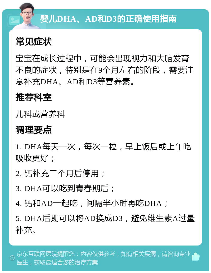 婴儿DHA、AD和D3的正确使用指南 常见症状 宝宝在成长过程中，可能会出现视力和大脑发育不良的症状，特别是在9个月左右的阶段，需要注意补充DHA、AD和D3等营养素。 推荐科室 儿科或营养科 调理要点 1. DHA每天一次，每次一粒，早上饭后或上午吃吸收更好； 2. 钙补充三个月后停用； 3. DHA可以吃到青春期后； 4. 钙和AD一起吃，间隔半小时再吃DHA； 5. DHA后期可以将AD换成D3，避免维生素A过量补充。