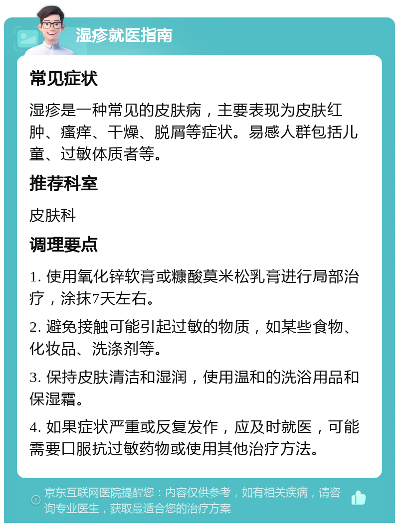 湿疹就医指南 常见症状 湿疹是一种常见的皮肤病，主要表现为皮肤红肿、瘙痒、干燥、脱屑等症状。易感人群包括儿童、过敏体质者等。 推荐科室 皮肤科 调理要点 1. 使用氧化锌软膏或糠酸莫米松乳膏进行局部治疗，涂抹7天左右。 2. 避免接触可能引起过敏的物质，如某些食物、化妆品、洗涤剂等。 3. 保持皮肤清洁和湿润，使用温和的洗浴用品和保湿霜。 4. 如果症状严重或反复发作，应及时就医，可能需要口服抗过敏药物或使用其他治疗方法。