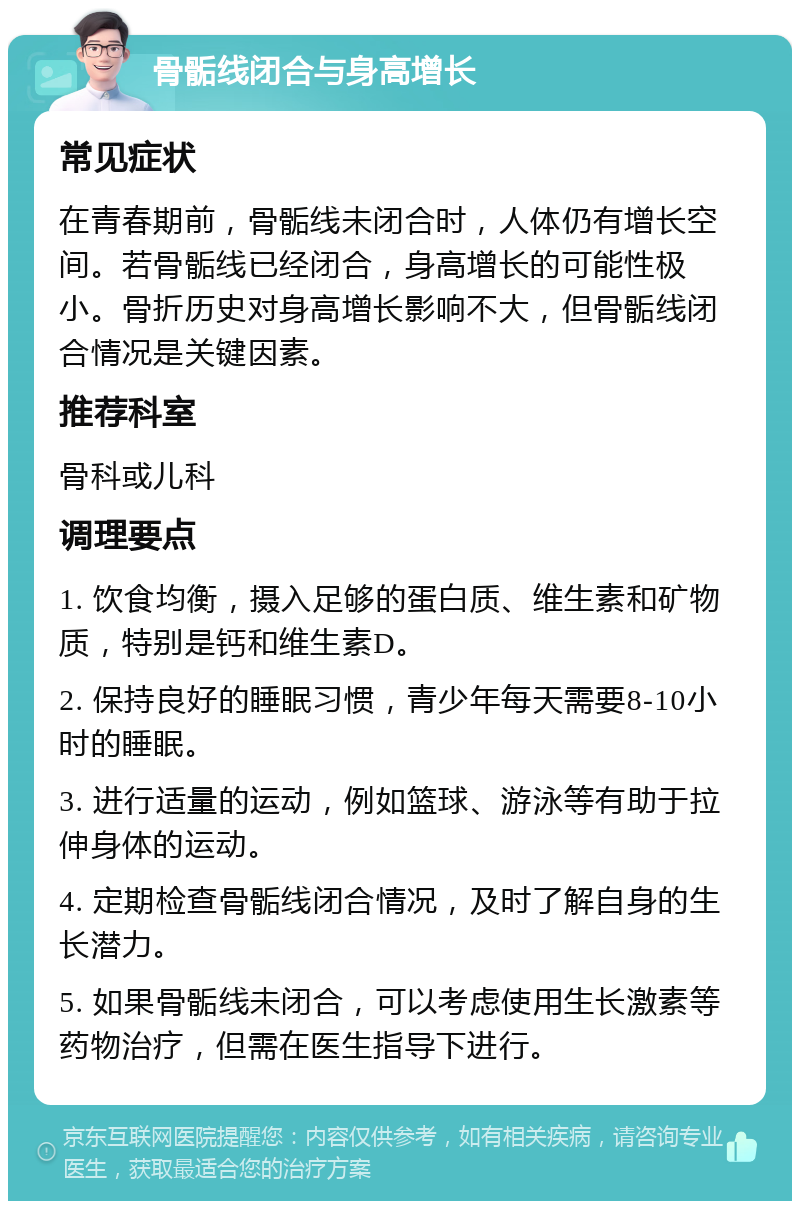 骨骺线闭合与身高增长 常见症状 在青春期前，骨骺线未闭合时，人体仍有增长空间。若骨骺线已经闭合，身高增长的可能性极小。骨折历史对身高增长影响不大，但骨骺线闭合情况是关键因素。 推荐科室 骨科或儿科 调理要点 1. 饮食均衡，摄入足够的蛋白质、维生素和矿物质，特别是钙和维生素D。 2. 保持良好的睡眠习惯，青少年每天需要8-10小时的睡眠。 3. 进行适量的运动，例如篮球、游泳等有助于拉伸身体的运动。 4. 定期检查骨骺线闭合情况，及时了解自身的生长潜力。 5. 如果骨骺线未闭合，可以考虑使用生长激素等药物治疗，但需在医生指导下进行。