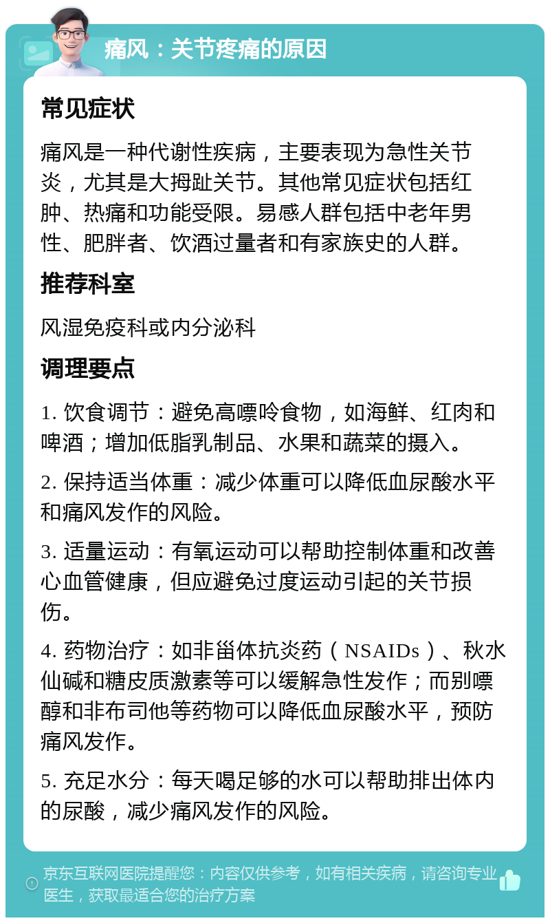 痛风：关节疼痛的原因 常见症状 痛风是一种代谢性疾病，主要表现为急性关节炎，尤其是大拇趾关节。其他常见症状包括红肿、热痛和功能受限。易感人群包括中老年男性、肥胖者、饮酒过量者和有家族史的人群。 推荐科室 风湿免疫科或内分泌科 调理要点 1. 饮食调节：避免高嘌呤食物，如海鲜、红肉和啤酒；增加低脂乳制品、水果和蔬菜的摄入。 2. 保持适当体重：减少体重可以降低血尿酸水平和痛风发作的风险。 3. 适量运动：有氧运动可以帮助控制体重和改善心血管健康，但应避免过度运动引起的关节损伤。 4. 药物治疗：如非甾体抗炎药（NSAIDs）、秋水仙碱和糖皮质激素等可以缓解急性发作；而别嘌醇和非布司他等药物可以降低血尿酸水平，预防痛风发作。 5. 充足水分：每天喝足够的水可以帮助排出体内的尿酸，减少痛风发作的风险。