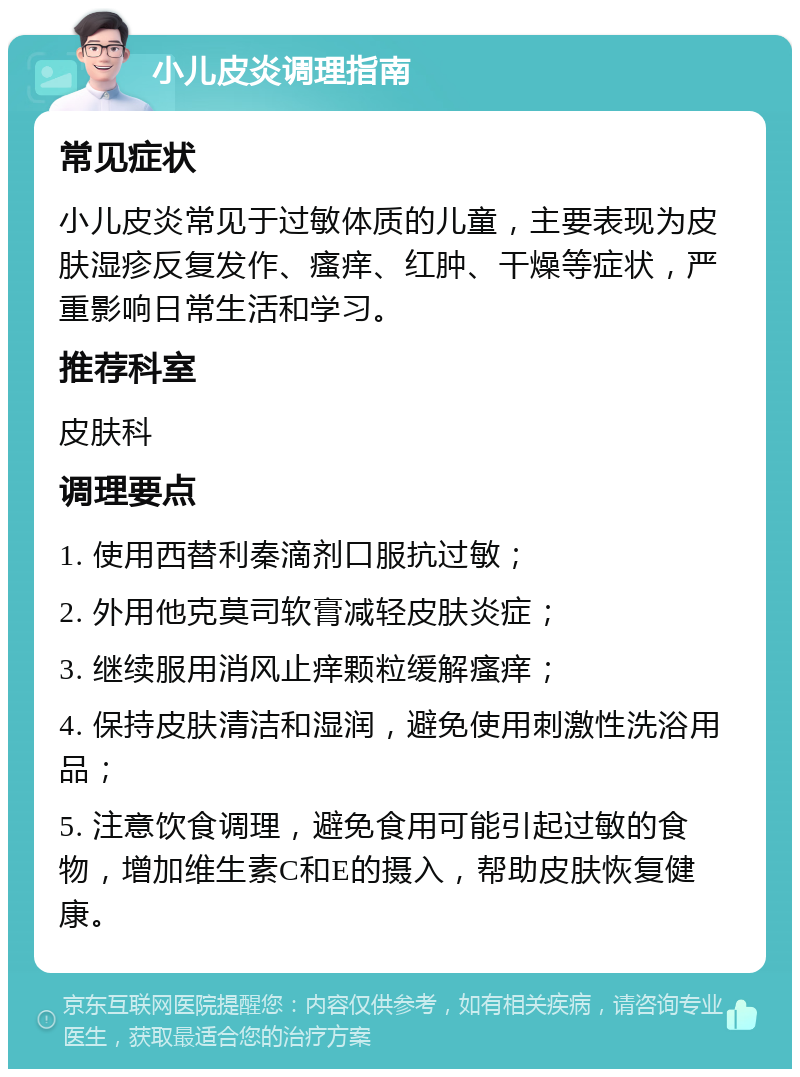 小儿皮炎调理指南 常见症状 小儿皮炎常见于过敏体质的儿童，主要表现为皮肤湿疹反复发作、瘙痒、红肿、干燥等症状，严重影响日常生活和学习。 推荐科室 皮肤科 调理要点 1. 使用西替利秦滴剂口服抗过敏； 2. 外用他克莫司软膏减轻皮肤炎症； 3. 继续服用消风止痒颗粒缓解瘙痒； 4. 保持皮肤清洁和湿润，避免使用刺激性洗浴用品； 5. 注意饮食调理，避免食用可能引起过敏的食物，增加维生素C和E的摄入，帮助皮肤恢复健康。