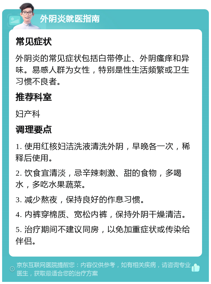 外阴炎就医指南 常见症状 外阴炎的常见症状包括白带停止、外阴瘙痒和异味。易感人群为女性，特别是性生活频繁或卫生习惯不良者。 推荐科室 妇产科 调理要点 1. 使用红核妇洁洗液清洗外阴，早晚各一次，稀释后使用。 2. 饮食宜清淡，忌辛辣刺激、甜的食物，多喝水，多吃水果蔬菜。 3. 减少熬夜，保持良好的作息习惯。 4. 内裤穿棉质、宽松内裤，保持外阴干燥清洁。 5. 治疗期间不建议同房，以免加重症状或传染给伴侣。