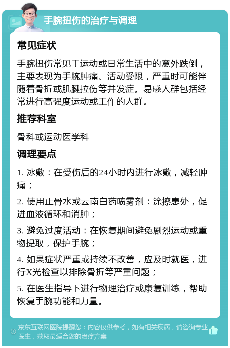 手腕扭伤的治疗与调理 常见症状 手腕扭伤常见于运动或日常生活中的意外跌倒，主要表现为手腕肿痛、活动受限，严重时可能伴随着骨折或肌腱拉伤等并发症。易感人群包括经常进行高强度运动或工作的人群。 推荐科室 骨科或运动医学科 调理要点 1. 冰敷：在受伤后的24小时内进行冰敷，减轻肿痛； 2. 使用正骨水或云南白药喷雾剂：涂擦患处，促进血液循环和消肿； 3. 避免过度活动：在恢复期间避免剧烈运动或重物提取，保护手腕； 4. 如果症状严重或持续不改善，应及时就医，进行X光检查以排除骨折等严重问题； 5. 在医生指导下进行物理治疗或康复训练，帮助恢复手腕功能和力量。