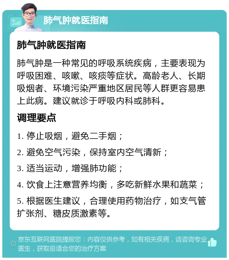 肺气肿就医指南 肺气肿就医指南 肺气肿是一种常见的呼吸系统疾病，主要表现为呼吸困难、咳嗽、咳痰等症状。高龄老人、长期吸烟者、环境污染严重地区居民等人群更容易患上此病。建议就诊于呼吸内科或肺科。 调理要点 1. 停止吸烟，避免二手烟； 2. 避免空气污染，保持室内空气清新； 3. 适当运动，增强肺功能； 4. 饮食上注意营养均衡，多吃新鲜水果和蔬菜； 5. 根据医生建议，合理使用药物治疗，如支气管扩张剂、糖皮质激素等。