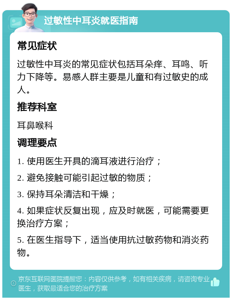 过敏性中耳炎就医指南 常见症状 过敏性中耳炎的常见症状包括耳朵痒、耳鸣、听力下降等。易感人群主要是儿童和有过敏史的成人。 推荐科室 耳鼻喉科 调理要点 1. 使用医生开具的滴耳液进行治疗； 2. 避免接触可能引起过敏的物质； 3. 保持耳朵清洁和干燥； 4. 如果症状反复出现，应及时就医，可能需要更换治疗方案； 5. 在医生指导下，适当使用抗过敏药物和消炎药物。