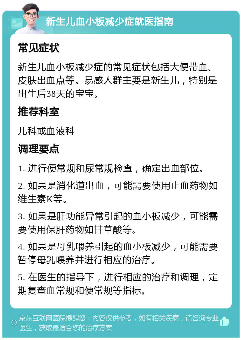 新生儿血小板减少症就医指南 常见症状 新生儿血小板减少症的常见症状包括大便带血、皮肤出血点等。易感人群主要是新生儿，特别是出生后38天的宝宝。 推荐科室 儿科或血液科 调理要点 1. 进行便常规和尿常规检查，确定出血部位。 2. 如果是消化道出血，可能需要使用止血药物如维生素K等。 3. 如果是肝功能异常引起的血小板减少，可能需要使用保肝药物如甘草酸等。 4. 如果是母乳喂养引起的血小板减少，可能需要暂停母乳喂养并进行相应的治疗。 5. 在医生的指导下，进行相应的治疗和调理，定期复查血常规和便常规等指标。