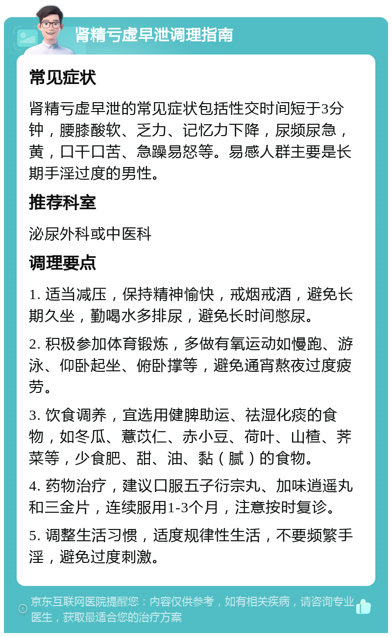 肾精亏虚早泄调理指南 常见症状 肾精亏虚早泄的常见症状包括性交时间短于3分钟，腰膝酸软、乏力、记忆力下降，尿频尿急，黄，口干口苦、急躁易怒等。易感人群主要是长期手淫过度的男性。 推荐科室 泌尿外科或中医科 调理要点 1. 适当减压，保持精神愉快，戒烟戒酒，避免长期久坐，勤喝水多排尿，避免长时间憋尿。 2. 积极参加体育锻炼，多做有氧运动如慢跑、游泳、仰卧起坐、俯卧撑等，避免通宵熬夜过度疲劳。 3. 饮食调养，宜选用健脾助运、祛湿化痰的食物，如冬瓜、薏苡仁、赤小豆、荷叶、山楂、荠菜等，少食肥、甜、油、黏（腻）的食物。 4. 药物治疗，建议口服五子衍宗丸、加味逍遥丸和三金片，连续服用1-3个月，注意按时复诊。 5. 调整生活习惯，适度规律性生活，不要频繁手淫，避免过度刺激。