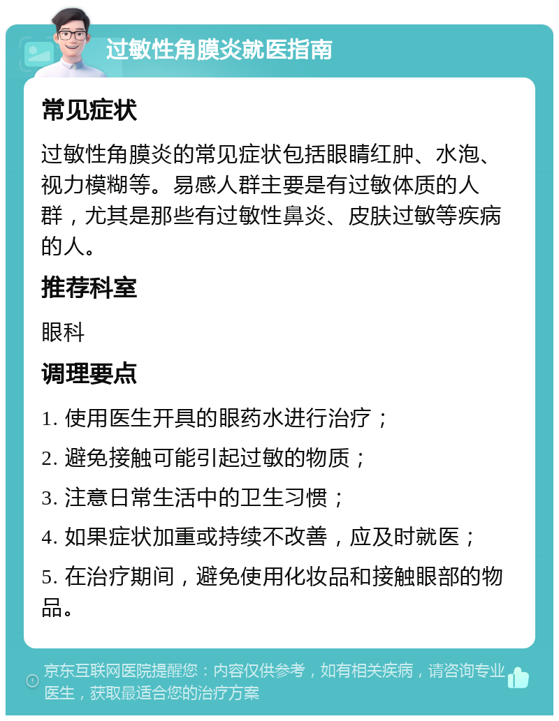 过敏性角膜炎就医指南 常见症状 过敏性角膜炎的常见症状包括眼睛红肿、水泡、视力模糊等。易感人群主要是有过敏体质的人群，尤其是那些有过敏性鼻炎、皮肤过敏等疾病的人。 推荐科室 眼科 调理要点 1. 使用医生开具的眼药水进行治疗； 2. 避免接触可能引起过敏的物质； 3. 注意日常生活中的卫生习惯； 4. 如果症状加重或持续不改善，应及时就医； 5. 在治疗期间，避免使用化妆品和接触眼部的物品。