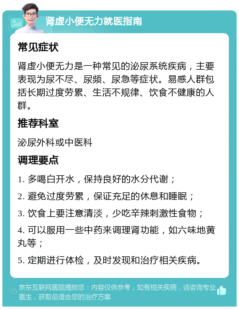 肾虚小便无力就医指南 常见症状 肾虚小便无力是一种常见的泌尿系统疾病，主要表现为尿不尽、尿频、尿急等症状。易感人群包括长期过度劳累、生活不规律、饮食不健康的人群。 推荐科室 泌尿外科或中医科 调理要点 1. 多喝白开水，保持良好的水分代谢； 2. 避免过度劳累，保证充足的休息和睡眠； 3. 饮食上要注意清淡，少吃辛辣刺激性食物； 4. 可以服用一些中药来调理肾功能，如六味地黄丸等； 5. 定期进行体检，及时发现和治疗相关疾病。