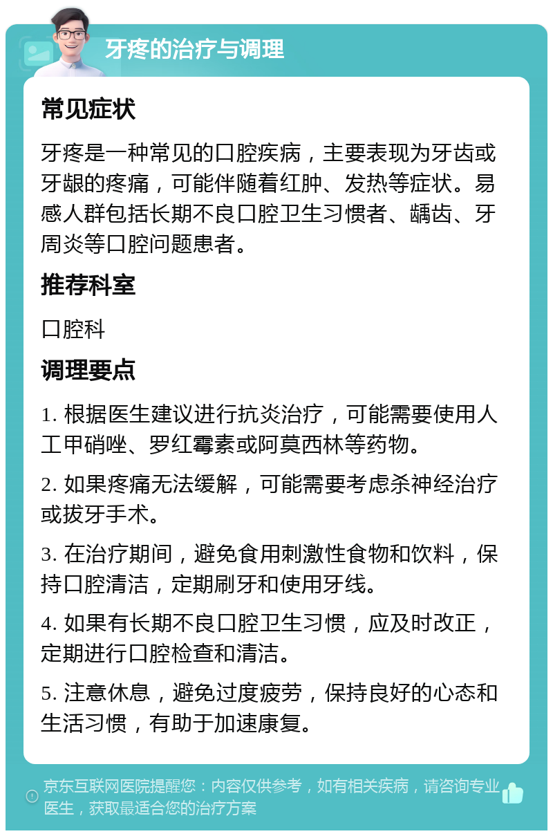 牙疼的治疗与调理 常见症状 牙疼是一种常见的口腔疾病，主要表现为牙齿或牙龈的疼痛，可能伴随着红肿、发热等症状。易感人群包括长期不良口腔卫生习惯者、龋齿、牙周炎等口腔问题患者。 推荐科室 口腔科 调理要点 1. 根据医生建议进行抗炎治疗，可能需要使用人工甲硝唑、罗红霉素或阿莫西林等药物。 2. 如果疼痛无法缓解，可能需要考虑杀神经治疗或拔牙手术。 3. 在治疗期间，避免食用刺激性食物和饮料，保持口腔清洁，定期刷牙和使用牙线。 4. 如果有长期不良口腔卫生习惯，应及时改正，定期进行口腔检查和清洁。 5. 注意休息，避免过度疲劳，保持良好的心态和生活习惯，有助于加速康复。