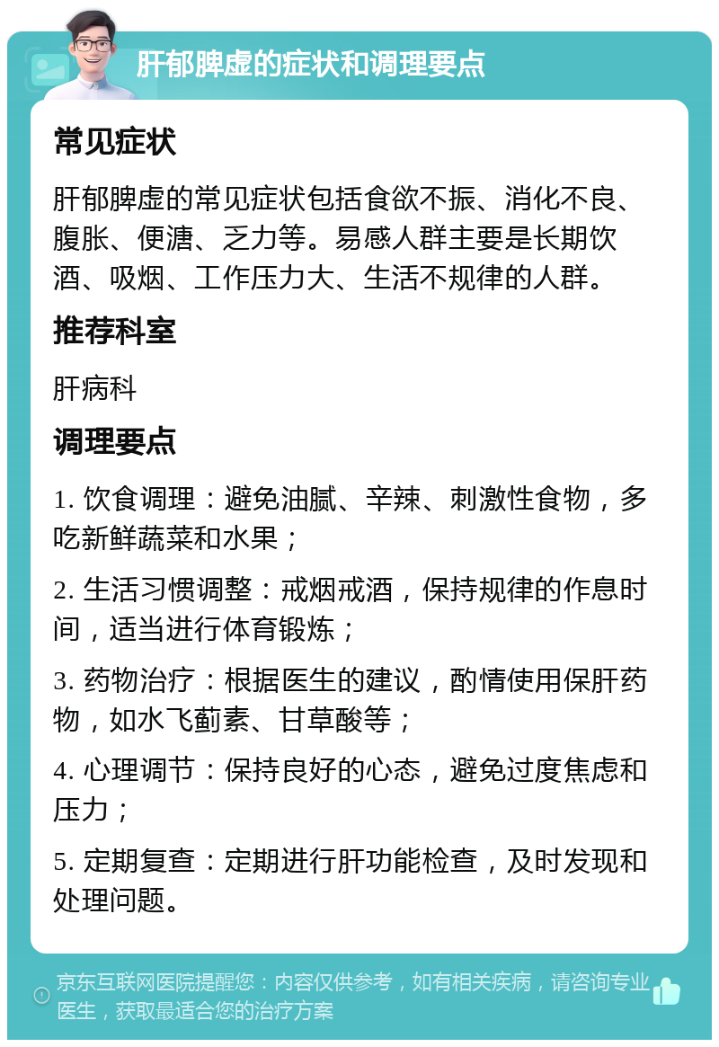 肝郁脾虚的症状和调理要点 常见症状 肝郁脾虚的常见症状包括食欲不振、消化不良、腹胀、便溏、乏力等。易感人群主要是长期饮酒、吸烟、工作压力大、生活不规律的人群。 推荐科室 肝病科 调理要点 1. 饮食调理：避免油腻、辛辣、刺激性食物，多吃新鲜蔬菜和水果； 2. 生活习惯调整：戒烟戒酒，保持规律的作息时间，适当进行体育锻炼； 3. 药物治疗：根据医生的建议，酌情使用保肝药物，如水飞蓟素、甘草酸等； 4. 心理调节：保持良好的心态，避免过度焦虑和压力； 5. 定期复查：定期进行肝功能检查，及时发现和处理问题。