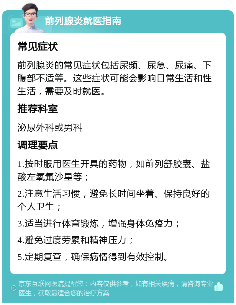 前列腺炎就医指南 常见症状 前列腺炎的常见症状包括尿频、尿急、尿痛、下腹部不适等。这些症状可能会影响日常生活和性生活，需要及时就医。 推荐科室 泌尿外科或男科 调理要点 1.按时服用医生开具的药物，如前列舒胶囊、盐酸左氧氟沙星等； 2.注意生活习惯，避免长时间坐着、保持良好的个人卫生； 3.适当进行体育锻炼，增强身体免疫力； 4.避免过度劳累和精神压力； 5.定期复查，确保病情得到有效控制。