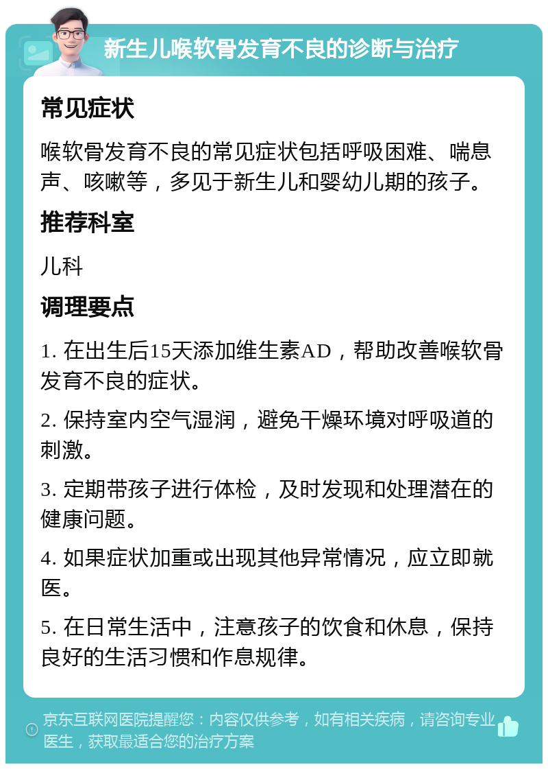 新生儿喉软骨发育不良的诊断与治疗 常见症状 喉软骨发育不良的常见症状包括呼吸困难、喘息声、咳嗽等，多见于新生儿和婴幼儿期的孩子。 推荐科室 儿科 调理要点 1. 在出生后15天添加维生素AD，帮助改善喉软骨发育不良的症状。 2. 保持室内空气湿润，避免干燥环境对呼吸道的刺激。 3. 定期带孩子进行体检，及时发现和处理潜在的健康问题。 4. 如果症状加重或出现其他异常情况，应立即就医。 5. 在日常生活中，注意孩子的饮食和休息，保持良好的生活习惯和作息规律。