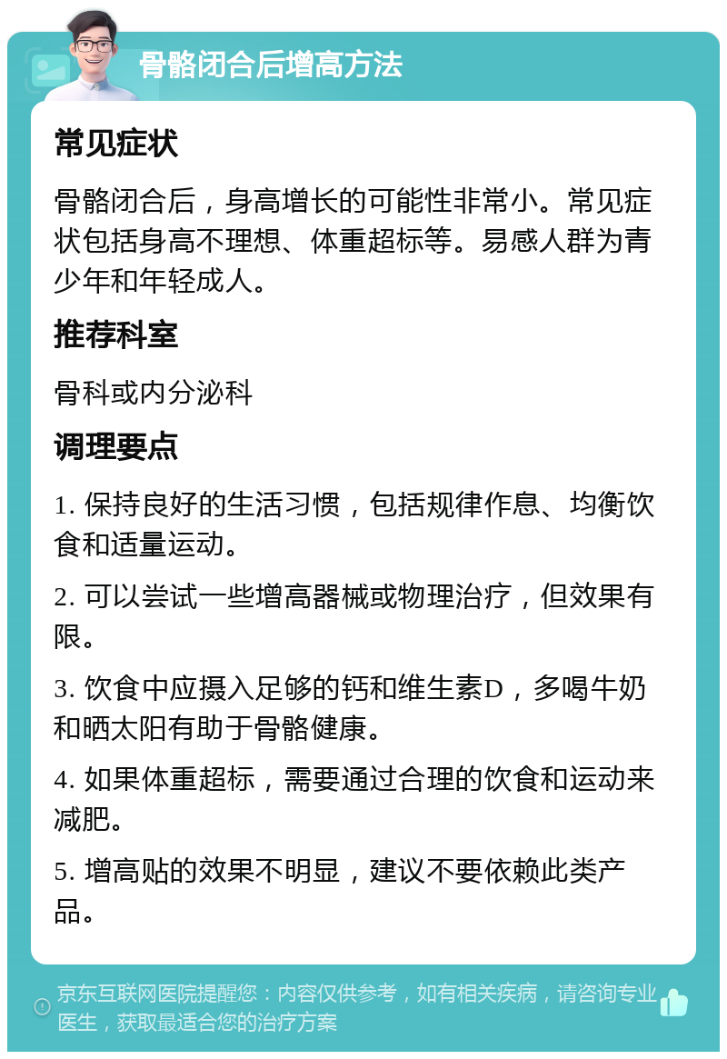 骨骼闭合后增高方法 常见症状 骨骼闭合后，身高增长的可能性非常小。常见症状包括身高不理想、体重超标等。易感人群为青少年和年轻成人。 推荐科室 骨科或内分泌科 调理要点 1. 保持良好的生活习惯，包括规律作息、均衡饮食和适量运动。 2. 可以尝试一些增高器械或物理治疗，但效果有限。 3. 饮食中应摄入足够的钙和维生素D，多喝牛奶和晒太阳有助于骨骼健康。 4. 如果体重超标，需要通过合理的饮食和运动来减肥。 5. 增高贴的效果不明显，建议不要依赖此类产品。