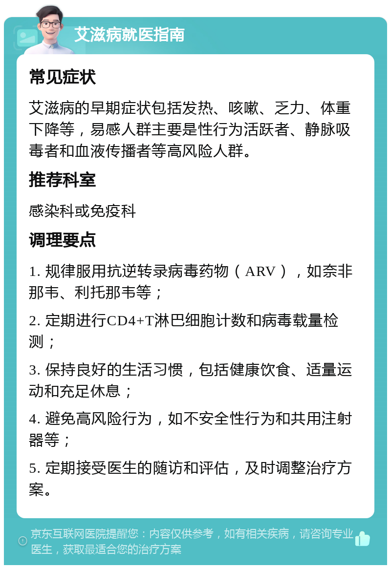 艾滋病就医指南 常见症状 艾滋病的早期症状包括发热、咳嗽、乏力、体重下降等，易感人群主要是性行为活跃者、静脉吸毒者和血液传播者等高风险人群。 推荐科室 感染科或免疫科 调理要点 1. 规律服用抗逆转录病毒药物（ARV），如奈非那韦、利托那韦等； 2. 定期进行CD4+T淋巴细胞计数和病毒载量检测； 3. 保持良好的生活习惯，包括健康饮食、适量运动和充足休息； 4. 避免高风险行为，如不安全性行为和共用注射器等； 5. 定期接受医生的随访和评估，及时调整治疗方案。