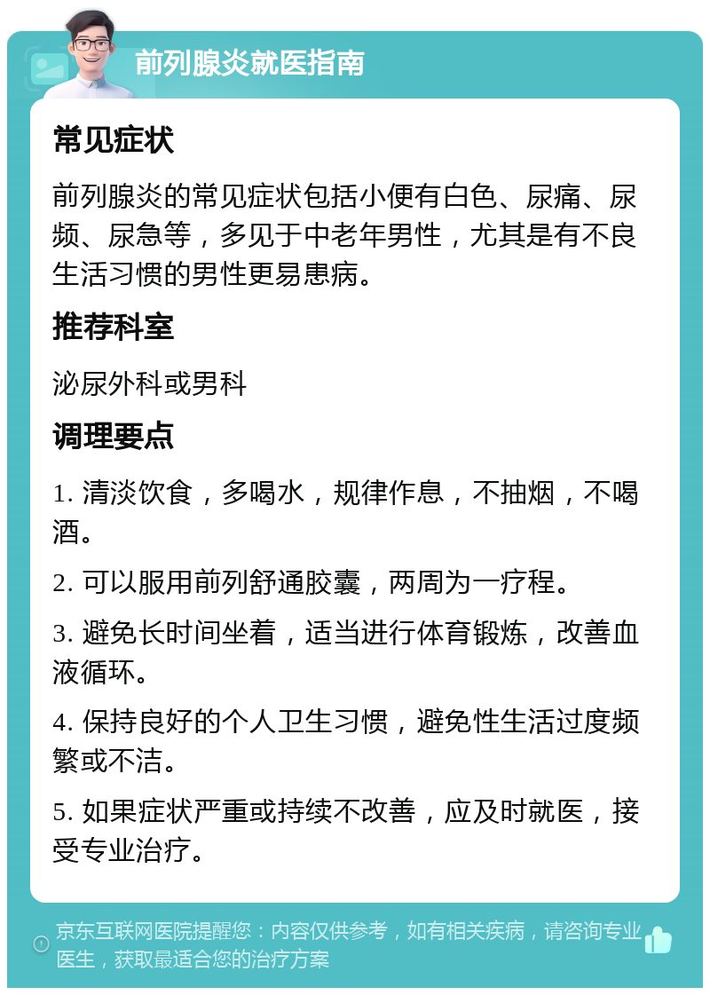 前列腺炎就医指南 常见症状 前列腺炎的常见症状包括小便有白色、尿痛、尿频、尿急等，多见于中老年男性，尤其是有不良生活习惯的男性更易患病。 推荐科室 泌尿外科或男科 调理要点 1. 清淡饮食，多喝水，规律作息，不抽烟，不喝酒。 2. 可以服用前列舒通胶囊，两周为一疗程。 3. 避免长时间坐着，适当进行体育锻炼，改善血液循环。 4. 保持良好的个人卫生习惯，避免性生活过度频繁或不洁。 5. 如果症状严重或持续不改善，应及时就医，接受专业治疗。