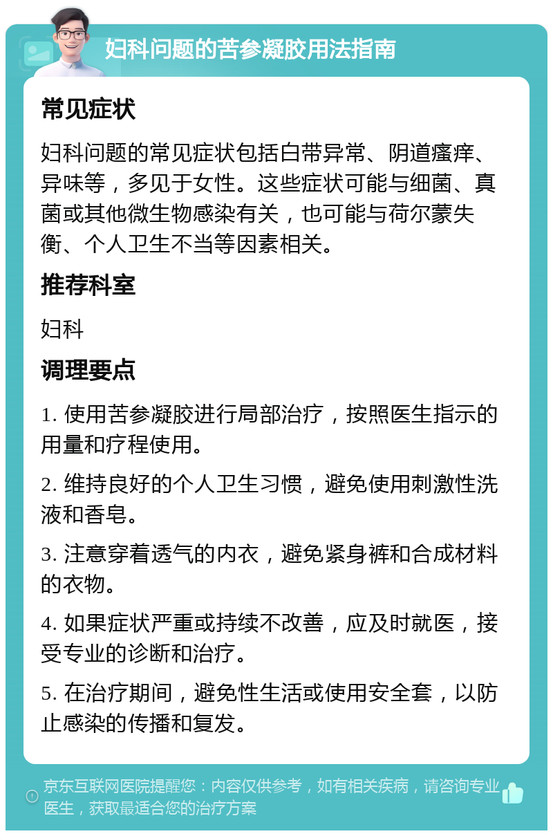 妇科问题的苦参凝胶用法指南 常见症状 妇科问题的常见症状包括白带异常、阴道瘙痒、异味等，多见于女性。这些症状可能与细菌、真菌或其他微生物感染有关，也可能与荷尔蒙失衡、个人卫生不当等因素相关。 推荐科室 妇科 调理要点 1. 使用苦参凝胶进行局部治疗，按照医生指示的用量和疗程使用。 2. 维持良好的个人卫生习惯，避免使用刺激性洗液和香皂。 3. 注意穿着透气的内衣，避免紧身裤和合成材料的衣物。 4. 如果症状严重或持续不改善，应及时就医，接受专业的诊断和治疗。 5. 在治疗期间，避免性生活或使用安全套，以防止感染的传播和复发。