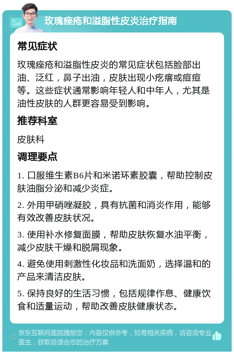 玫瑰痤疮和溢脂性皮炎治疗指南 常见症状 玫瑰痤疮和溢脂性皮炎的常见症状包括脸部出油、泛红，鼻子出油，皮肤出现小疙瘩或痘痘等。这些症状通常影响年轻人和中年人，尤其是油性皮肤的人群更容易受到影响。 推荐科室 皮肤科 调理要点 1. 口服维生素B6片和米诺环素胶囊，帮助控制皮肤油脂分泌和减少炎症。 2. 外用甲硝唑凝胶，具有抗菌和消炎作用，能够有效改善皮肤状况。 3. 使用补水修复面膜，帮助皮肤恢复水油平衡，减少皮肤干燥和脱屑现象。 4. 避免使用刺激性化妆品和洗面奶，选择温和的产品来清洁皮肤。 5. 保持良好的生活习惯，包括规律作息、健康饮食和适量运动，帮助改善皮肤健康状态。