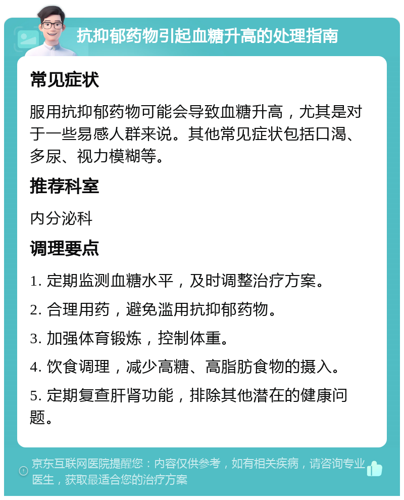 抗抑郁药物引起血糖升高的处理指南 常见症状 服用抗抑郁药物可能会导致血糖升高，尤其是对于一些易感人群来说。其他常见症状包括口渴、多尿、视力模糊等。 推荐科室 内分泌科 调理要点 1. 定期监测血糖水平，及时调整治疗方案。 2. 合理用药，避免滥用抗抑郁药物。 3. 加强体育锻炼，控制体重。 4. 饮食调理，减少高糖、高脂肪食物的摄入。 5. 定期复查肝肾功能，排除其他潜在的健康问题。