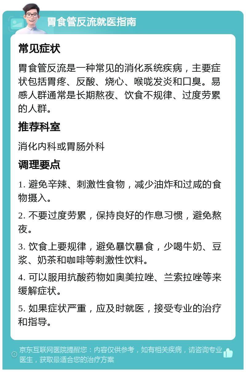 胃食管反流就医指南 常见症状 胃食管反流是一种常见的消化系统疾病，主要症状包括胃疼、反酸、烧心、喉咙发炎和口臭。易感人群通常是长期熬夜、饮食不规律、过度劳累的人群。 推荐科室 消化内科或胃肠外科 调理要点 1. 避免辛辣、刺激性食物，减少油炸和过咸的食物摄入。 2. 不要过度劳累，保持良好的作息习惯，避免熬夜。 3. 饮食上要规律，避免暴饮暴食，少喝牛奶、豆浆、奶茶和咖啡等刺激性饮料。 4. 可以服用抗酸药物如奥美拉唑、兰索拉唑等来缓解症状。 5. 如果症状严重，应及时就医，接受专业的治疗和指导。