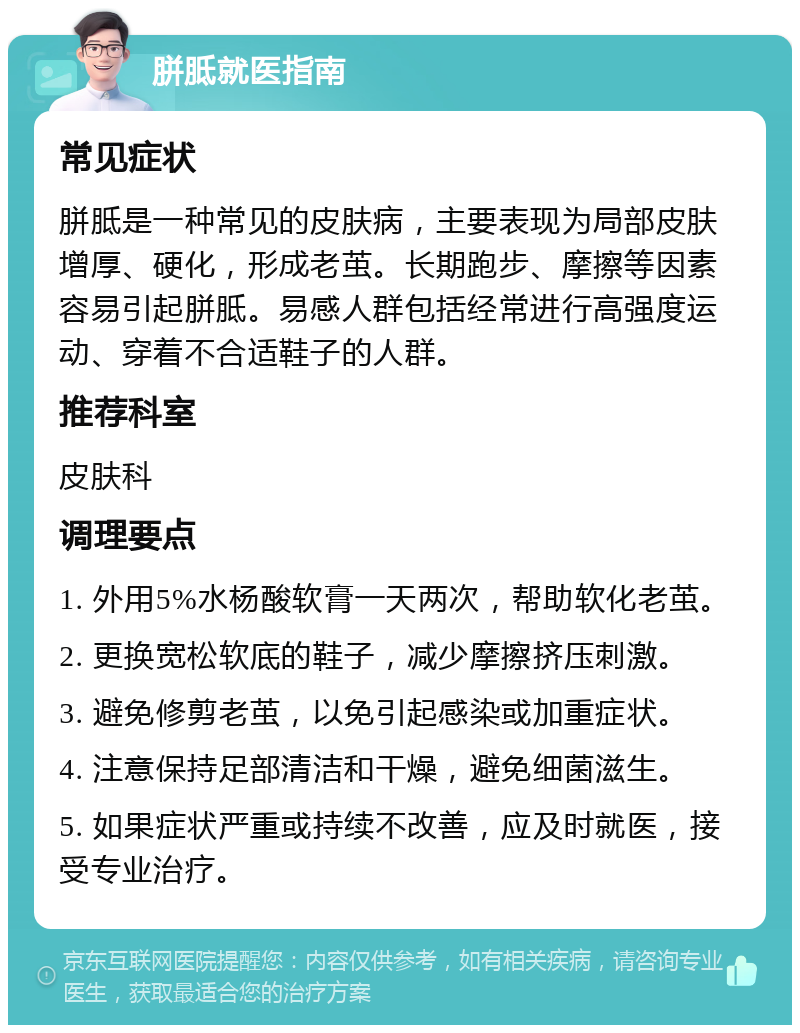 胼胝就医指南 常见症状 胼胝是一种常见的皮肤病，主要表现为局部皮肤增厚、硬化，形成老茧。长期跑步、摩擦等因素容易引起胼胝。易感人群包括经常进行高强度运动、穿着不合适鞋子的人群。 推荐科室 皮肤科 调理要点 1. 外用5%水杨酸软膏一天两次，帮助软化老茧。 2. 更换宽松软底的鞋子，减少摩擦挤压刺激。 3. 避免修剪老茧，以免引起感染或加重症状。 4. 注意保持足部清洁和干燥，避免细菌滋生。 5. 如果症状严重或持续不改善，应及时就医，接受专业治疗。