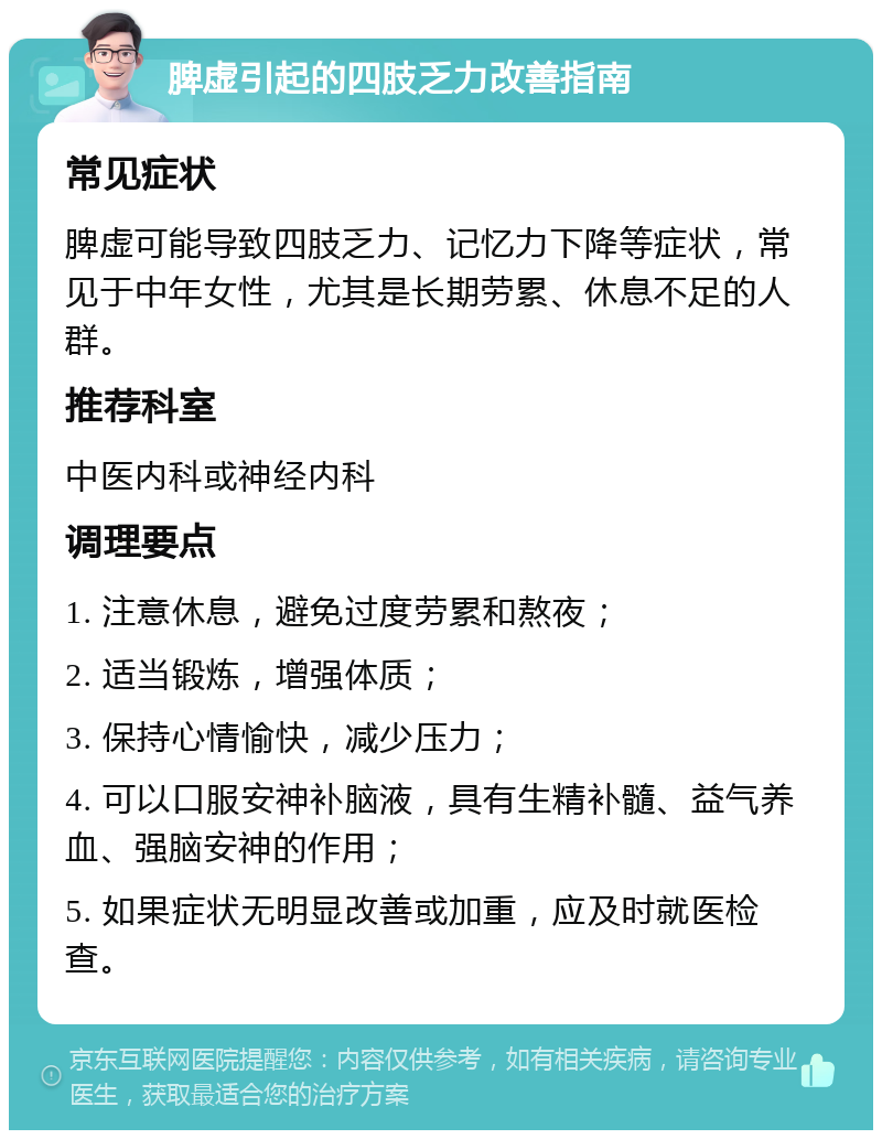 脾虚引起的四肢乏力改善指南 常见症状 脾虚可能导致四肢乏力、记忆力下降等症状，常见于中年女性，尤其是长期劳累、休息不足的人群。 推荐科室 中医内科或神经内科 调理要点 1. 注意休息，避免过度劳累和熬夜； 2. 适当锻炼，增强体质； 3. 保持心情愉快，减少压力； 4. 可以口服安神补脑液，具有生精补髓、益气养血、强脑安神的作用； 5. 如果症状无明显改善或加重，应及时就医检查。