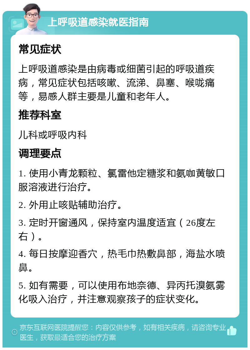 上呼吸道感染就医指南 常见症状 上呼吸道感染是由病毒或细菌引起的呼吸道疾病，常见症状包括咳嗽、流涕、鼻塞、喉咙痛等，易感人群主要是儿童和老年人。 推荐科室 儿科或呼吸内科 调理要点 1. 使用小青龙颗粒、氯雷他定糖浆和氨咖黄敏口服溶液进行治疗。 2. 外用止咳贴辅助治疗。 3. 定时开窗通风，保持室内温度适宜（26度左右）。 4. 每日按摩迎香穴，热毛巾热敷鼻部，海盐水喷鼻。 5. 如有需要，可以使用布地奈德、异丙托溴氨雾化吸入治疗，并注意观察孩子的症状变化。