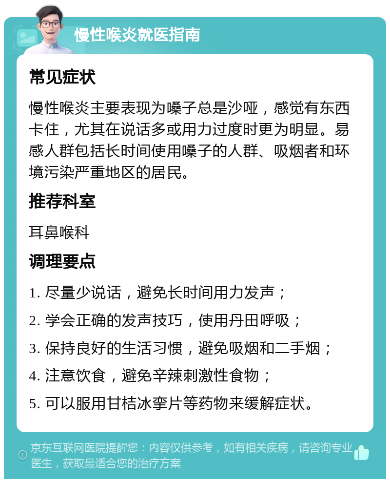 慢性喉炎就医指南 常见症状 慢性喉炎主要表现为嗓子总是沙哑，感觉有东西卡住，尤其在说话多或用力过度时更为明显。易感人群包括长时间使用嗓子的人群、吸烟者和环境污染严重地区的居民。 推荐科室 耳鼻喉科 调理要点 1. 尽量少说话，避免长时间用力发声； 2. 学会正确的发声技巧，使用丹田呼吸； 3. 保持良好的生活习惯，避免吸烟和二手烟； 4. 注意饮食，避免辛辣刺激性食物； 5. 可以服用甘桔冰挛片等药物来缓解症状。