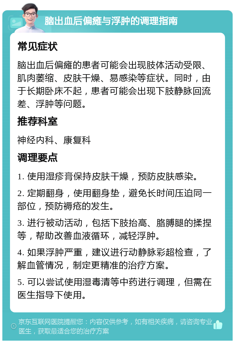 脑出血后偏瘫与浮肿的调理指南 常见症状 脑出血后偏瘫的患者可能会出现肢体活动受限、肌肉萎缩、皮肤干燥、易感染等症状。同时，由于长期卧床不起，患者可能会出现下肢静脉回流差、浮肿等问题。 推荐科室 神经内科、康复科 调理要点 1. 使用湿疹膏保持皮肤干燥，预防皮肤感染。 2. 定期翻身，使用翻身垫，避免长时间压迫同一部位，预防褥疮的发生。 3. 进行被动活动，包括下肢抬高、胳膊腿的揉捏等，帮助改善血液循环，减轻浮肿。 4. 如果浮肿严重，建议进行动静脉彩超检查，了解血管情况，制定更精准的治疗方案。 5. 可以尝试使用湿毒清等中药进行调理，但需在医生指导下使用。