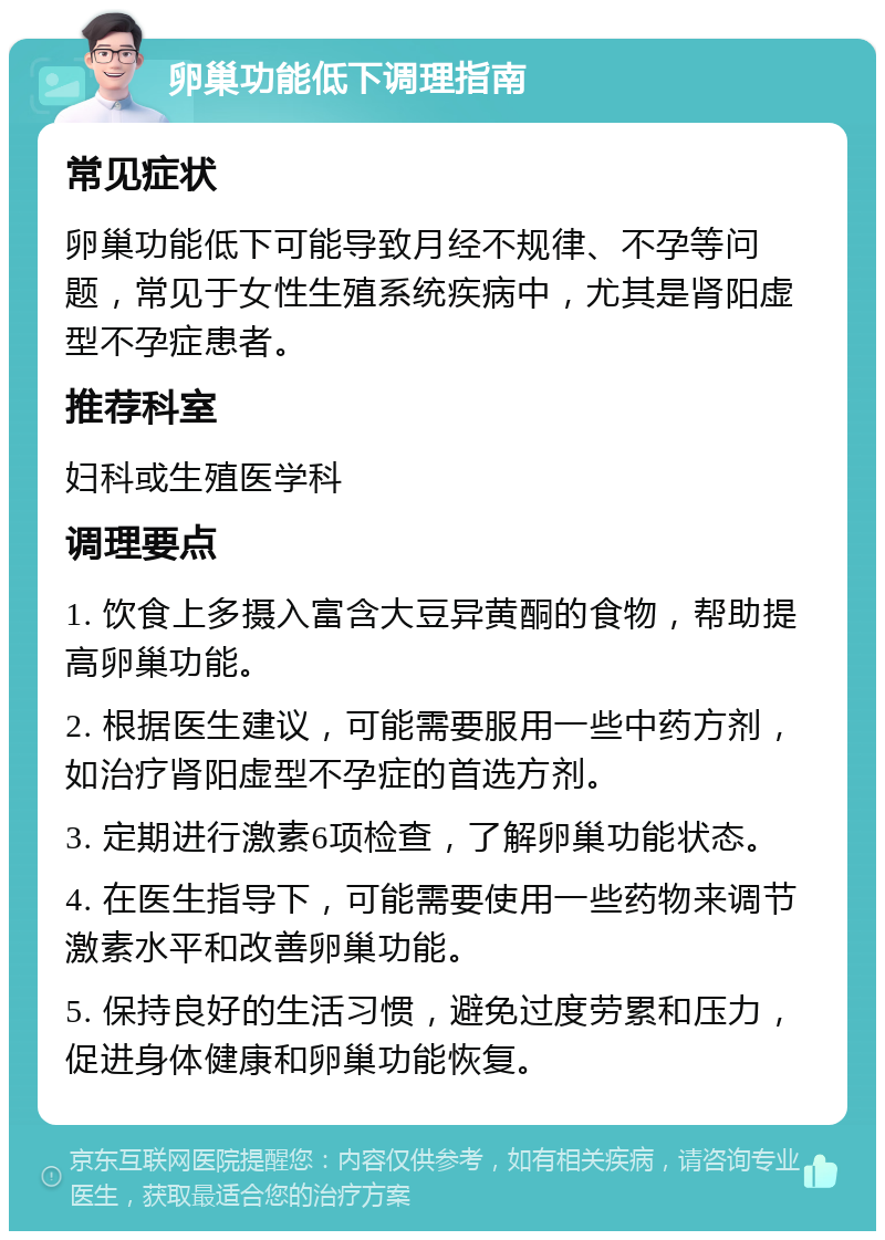 卵巢功能低下调理指南 常见症状 卵巢功能低下可能导致月经不规律、不孕等问题，常见于女性生殖系统疾病中，尤其是肾阳虚型不孕症患者。 推荐科室 妇科或生殖医学科 调理要点 1. 饮食上多摄入富含大豆异黄酮的食物，帮助提高卵巢功能。 2. 根据医生建议，可能需要服用一些中药方剂，如治疗肾阳虚型不孕症的首选方剂。 3. 定期进行激素6项检查，了解卵巢功能状态。 4. 在医生指导下，可能需要使用一些药物来调节激素水平和改善卵巢功能。 5. 保持良好的生活习惯，避免过度劳累和压力，促进身体健康和卵巢功能恢复。