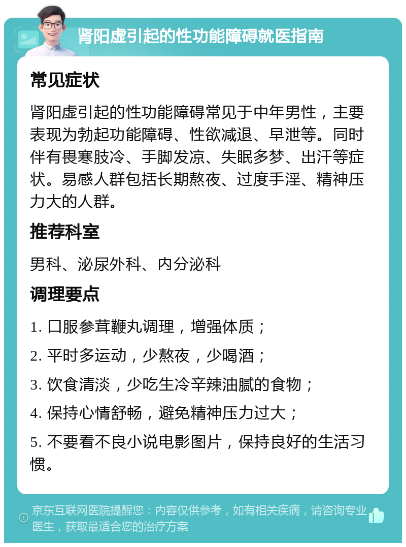 肾阳虚引起的性功能障碍就医指南 常见症状 肾阳虚引起的性功能障碍常见于中年男性，主要表现为勃起功能障碍、性欲减退、早泄等。同时伴有畏寒肢冷、手脚发凉、失眠多梦、出汗等症状。易感人群包括长期熬夜、过度手淫、精神压力大的人群。 推荐科室 男科、泌尿外科、内分泌科 调理要点 1. 口服参茸鞭丸调理，增强体质； 2. 平时多运动，少熬夜，少喝酒； 3. 饮食清淡，少吃生冷辛辣油腻的食物； 4. 保持心情舒畅，避免精神压力过大； 5. 不要看不良小说电影图片，保持良好的生活习惯。